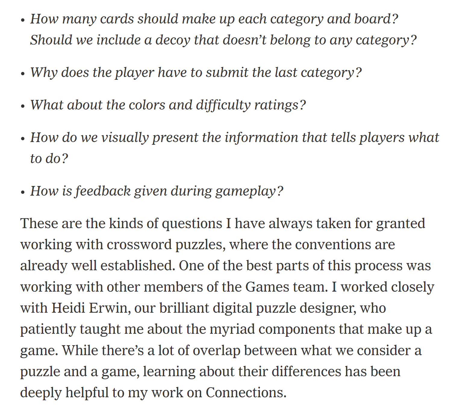 Section of Wyna Liu's New York Times article describing the process of making Connections. It reads: How many cards should make up each category and board? Should we include a decoy that doesn’t belong to any category? Why does the player have to submit the last category? What about the colors and difficulty ratings? How do we visually present the information that tells players what to do? How is feedback given during gameplay? These are the kinds of questions I have always taken for granted working with crossword puzzles, where the conventions are already well established. One of the best parts of this process was working with other members of the Games team. I worked closely with Heidi Erwin, our brilliant digital puzzle designer, who patiently taught me about the myriad components that make up a game. While there’s a lot of overlap between what we consider a puzzle and a game, learning about their differences has been deeply helpful to my work on Connections.