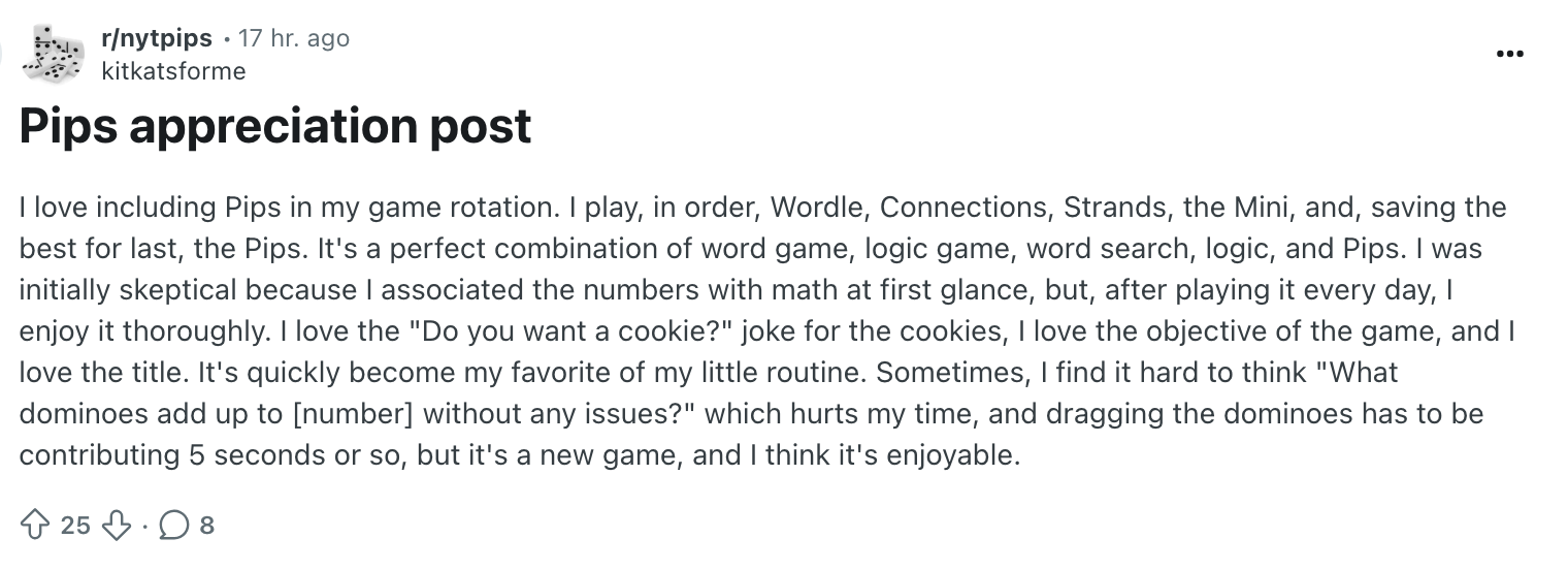 Reddit Pips Appreciation post. It reads: I love including Pips in my game rotation. I play, in order, Wordle, Connections, Strands, the Mini, and, saving the best for last, the Pips. It's a perfect combination of word game, logic game, word search, logic, and Pips. I was initially skeptical because I associated the numbers with math at first glance, but, after playing it every day, I enjoy it thoroughly. I love the 